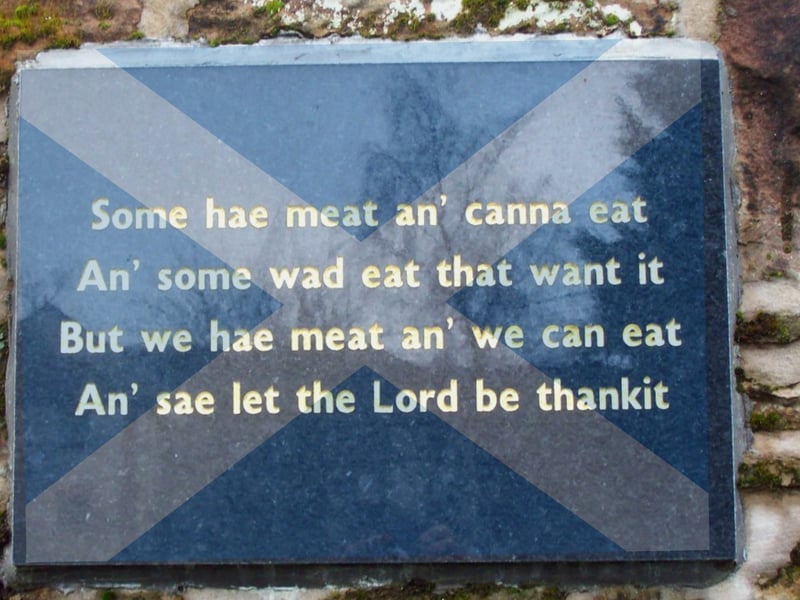The Selkirk Grace is a quick, beautiful, and to-the-point grace that is said before a Burns supper, though is often used at any meal time across Scotland. It was attributed to Robert Burns after he recited it at a dinner party held by the Earl of Selkirk in 1794, which is where it gets its name. However, it existed before this moment, and previously was known as the Galloway Grace or the Covenanters’ Grace.