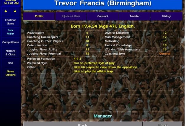 A success as Wednesday boss, Trevor Francis is almost five years into his reign at Birmingham City as a 47-year-old. In real life he lasted only a few weeks of the season before moving on to Crystal Palace and then falling out of management altogether.